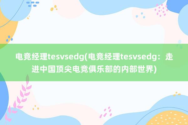 电竞经理tesvsedg(电竞经理tesvsedg：走进中国顶尖电竞俱乐部的内部世界)