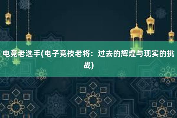 电竞老选手(电子竞技老将：过去的辉煌与现实的挑战)