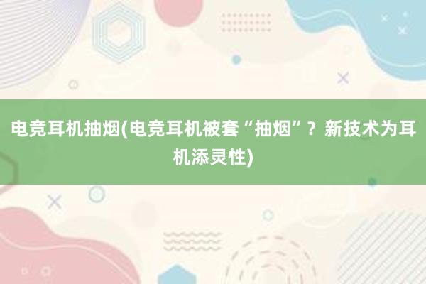 电竞耳机抽烟(电竞耳机被套“抽烟”？新技术为耳机添灵性)