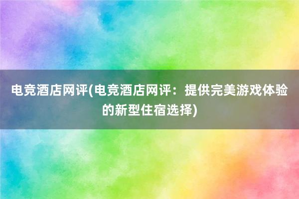 电竞酒店网评(电竞酒店网评：提供完美游戏体验的新型住宿选择)