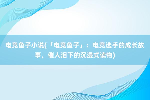 电竞鱼子小说(「电竞鱼子」：电竞选手的成长故事，催人泪下的沉浸式读物)