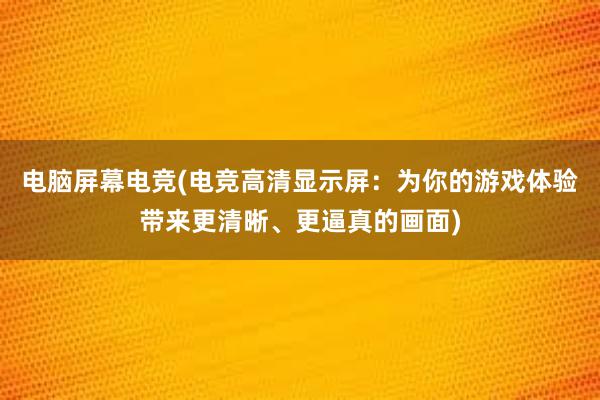 电脑屏幕电竞(电竞高清显示屏：为你的游戏体验带来更清晰、更逼真的画面)