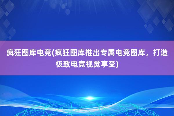 疯狂图库电竞(疯狂图库推出专属电竞图库，打造极致电竞视觉享受)