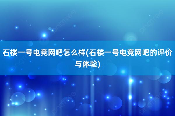 石楼一号电竞网吧怎么样(石楼一号电竞网吧的评价与体验)