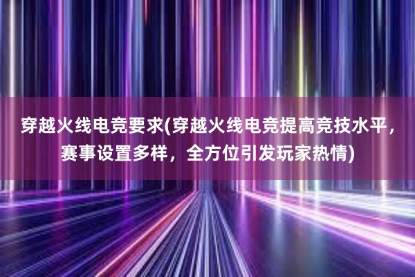 穿越火线电竞要求(穿越火线电竞提高竞技水平，赛事设置多样，全方位引发玩家热情)