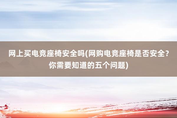 网上买电竞座椅安全吗(网购电竞座椅是否安全？你需要知道的五个问题)