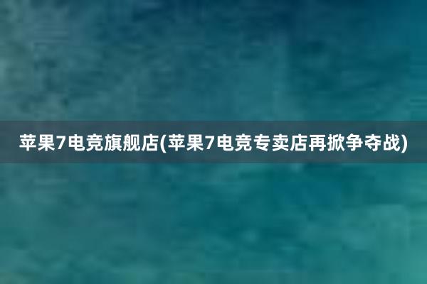 苹果7电竞旗舰店(苹果7电竞专卖店再掀争夺战)