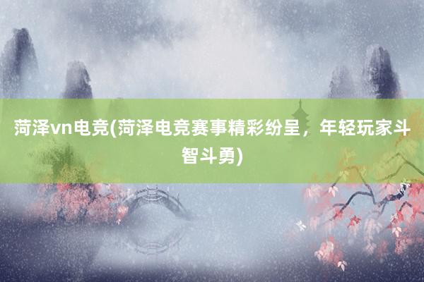 菏泽vn电竞(菏泽电竞赛事精彩纷呈，年轻玩家斗智斗勇)