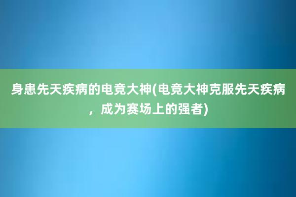 身患先天疾病的电竞大神(电竞大神克服先天疾病，成为赛场上的强者)