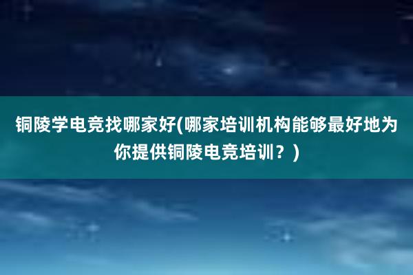 铜陵学电竞找哪家好(哪家培训机构能够最好地为你提供铜陵电竞培训？)