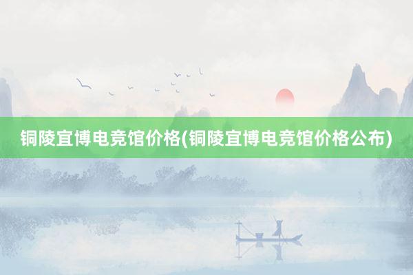 铜陵宜博电竞馆价格(铜陵宜博电竞馆价格公布)