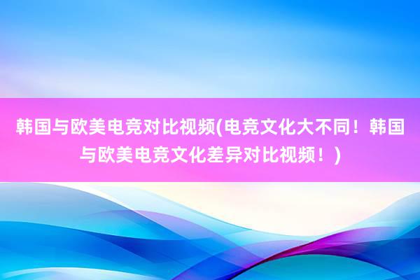 韩国与欧美电竞对比视频(电竞文化大不同！韩国与欧美电竞文化差异对比视频！)