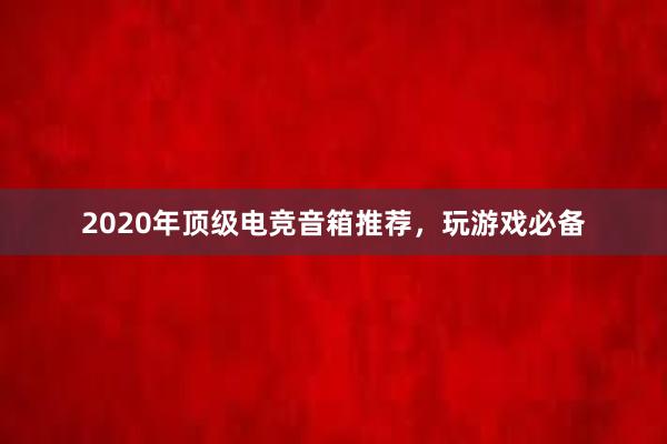 2020年顶级电竞音箱推荐，玩游戏必备