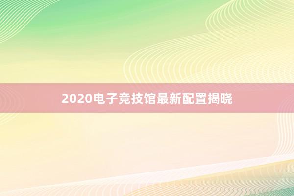 2020电子竞技馆最新配置揭晓