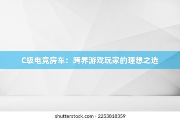 C级电竞房车：跨界游戏玩家的理想之选