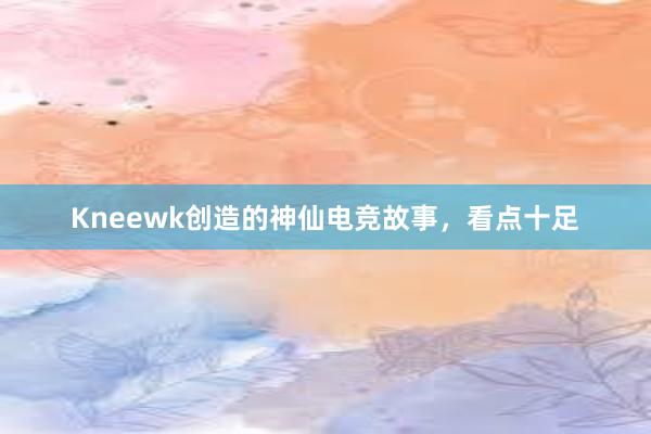 Kneewk创造的神仙电竞故事，看点十足