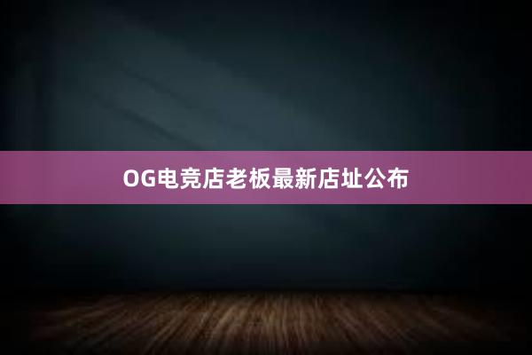 OG电竞店老板最新店址公布