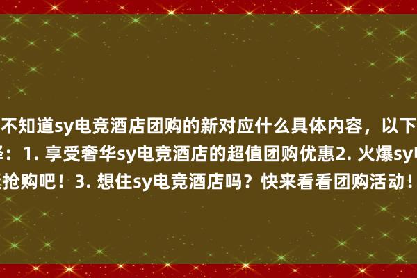 不知道sy电竞酒店团购的新对应什么具体内容，以下是一些参考，可供选择：1. 享受奢华sy电竞酒店的超值团购优惠2. 火爆sy电竞酒店团购，赶紧抢购吧！3. 想住sy电竞酒店吗？快来看看团购活动！4. 不到sy电竞酒店团购不知道住房美好体验5. sy电竞酒店团购，享受一场顶级住宿体验