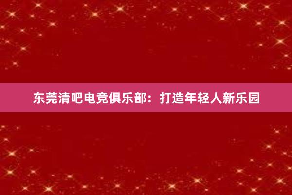 东莞清吧电竞俱乐部：打造年轻人新乐园