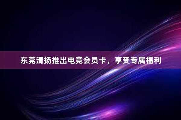 东莞清扬推出电竞会员卡，享受专属福利