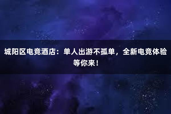 城阳区电竞酒店：单人出游不孤单，全新电竞体验等你来！