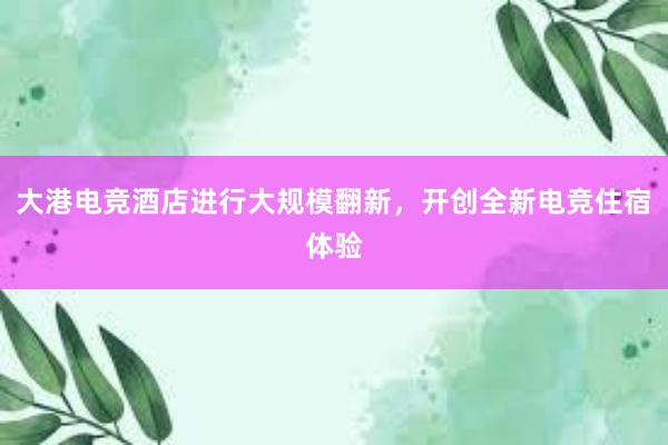 大港电竞酒店进行大规模翻新，开创全新电竞住宿体验