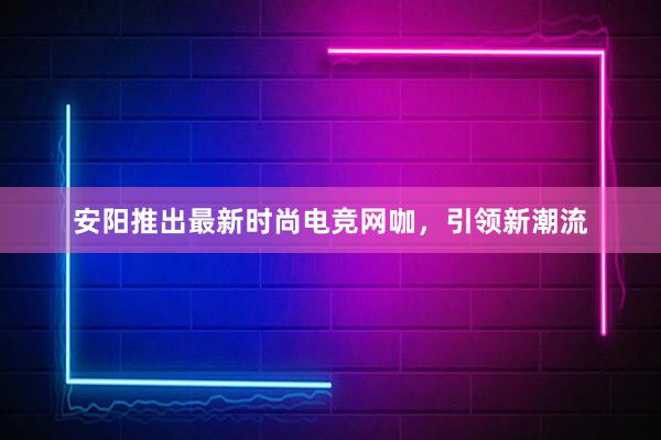 安阳推出最新时尚电竞网咖，引领新潮流