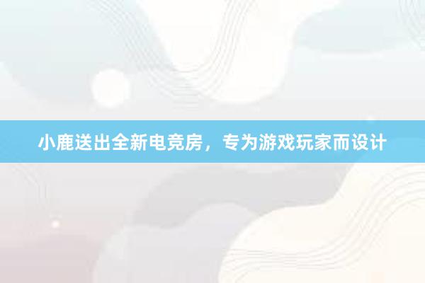 小鹿送出全新电竞房，专为游戏玩家而设计