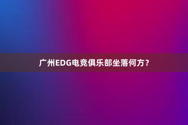 广州EDG电竞俱乐部坐落何方？