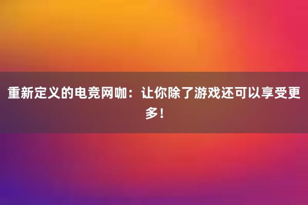 重新定义的电竞网咖：让你除了游戏还可以享受更多！