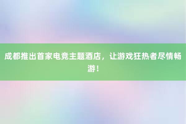 成都推出首家电竞主题酒店，让游戏狂热者尽情畅游！