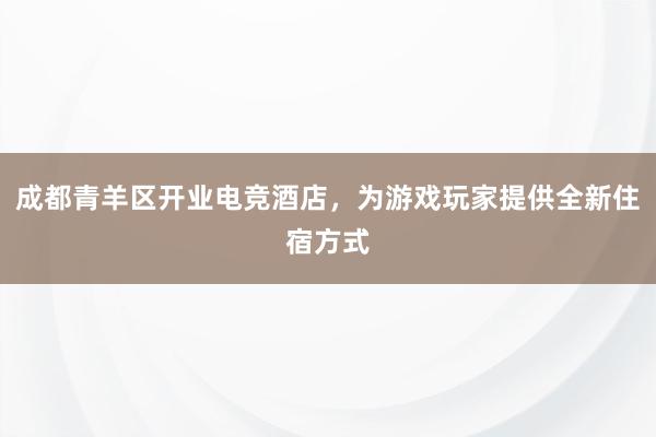 成都青羊区开业电竞酒店，为游戏玩家提供全新住宿方式