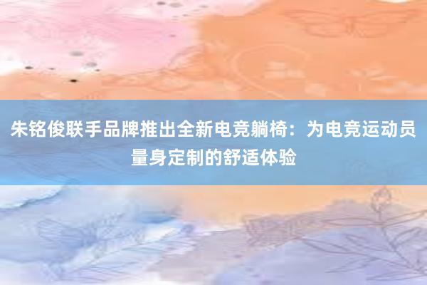 朱铭俊联手品牌推出全新电竞躺椅：为电竞运动员量身定制的舒适体验