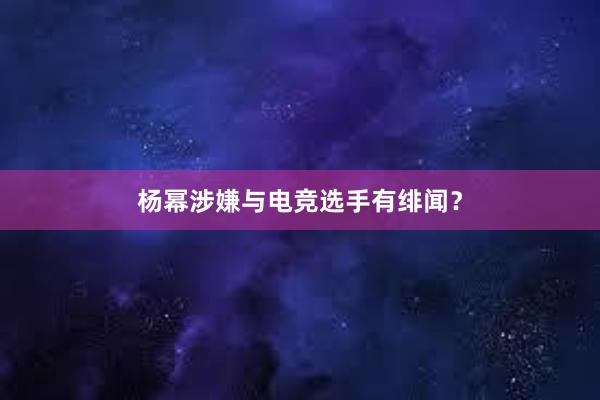 杨幂涉嫌与电竞选手有绯闻？