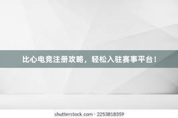 比心电竞注册攻略，轻松入驻赛事平台！