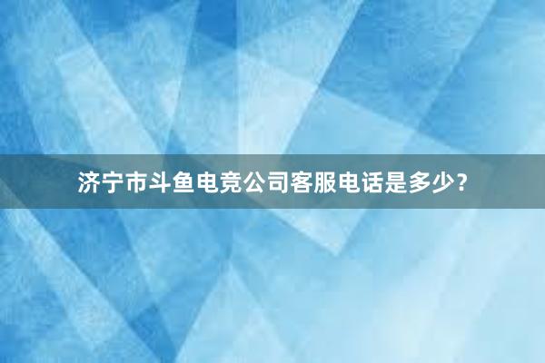 济宁市斗鱼电竞公司客服电话是多少？