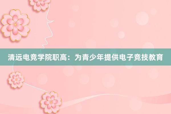 清远电竞学院职高：为青少年提供电子竞技教育