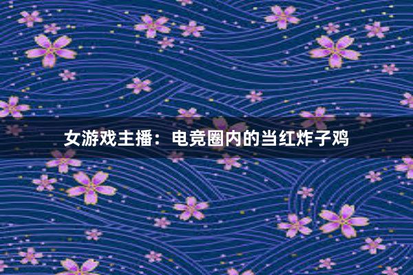 女游戏主播：电竞圈内的当红炸子鸡