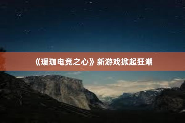 《瑷珈电竞之心》新游戏掀起狂潮