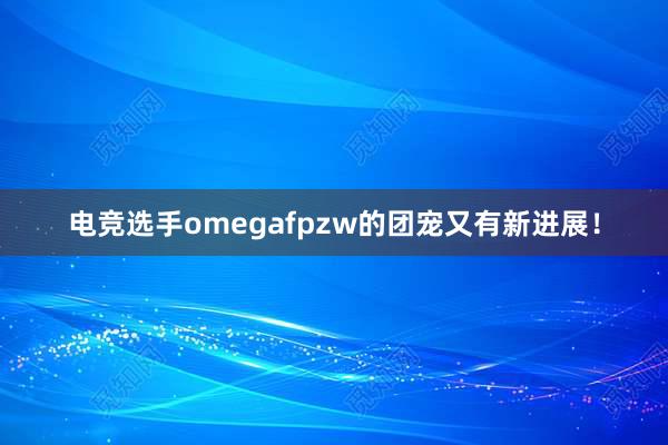 电竞选手omegafpzw的团宠又有新进展！