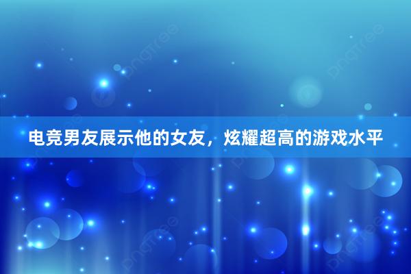 电竞男友展示他的女友，炫耀超高的游戏水平