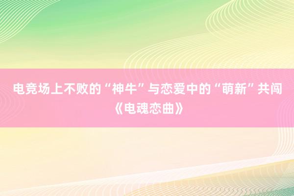 电竞场上不败的“神牛”与恋爱中的“萌新”共闯《电魂恋曲》