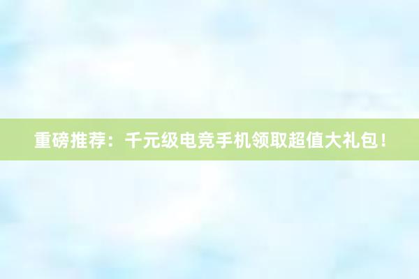 重磅推荐：千元级电竞手机领取超值大礼包！