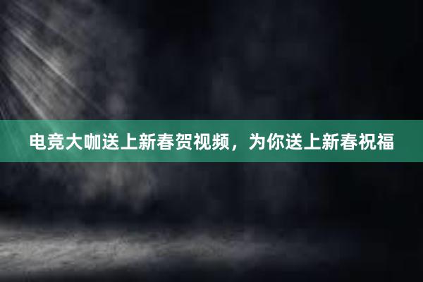 电竞大咖送上新春贺视频，为你送上新春祝福