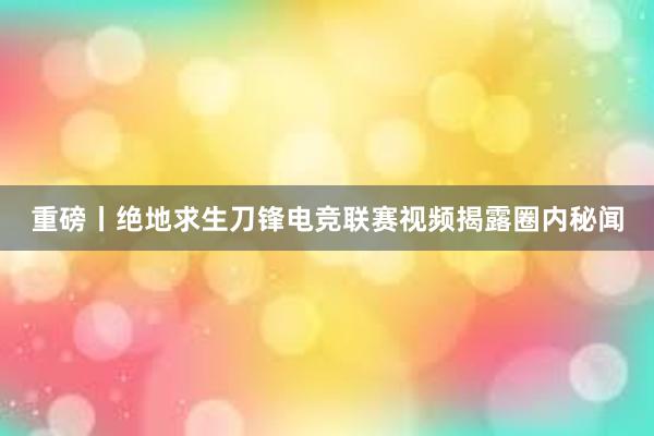 重磅丨绝地求生刀锋电竞联赛视频揭露圈内秘闻