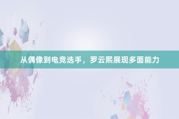 从偶像到电竞选手，罗云熙展现多面能力