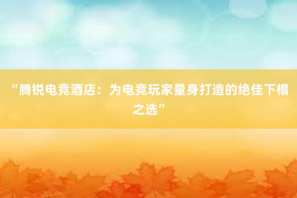 “腾锐电竞酒店：为电竞玩家量身打造的绝佳下榻之选”