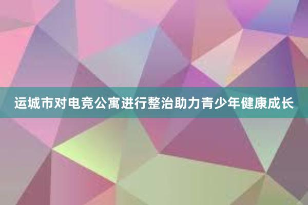 运城市对电竞公寓进行整治助力青少年健康成长