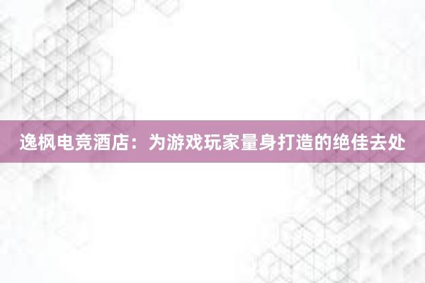 逸枫电竞酒店：为游戏玩家量身打造的绝佳去处