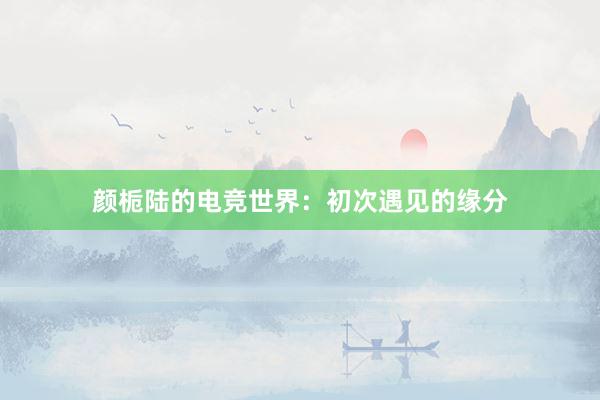 颜栀陆的电竞世界：初次遇见的缘分